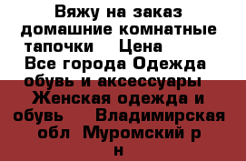 Вяжу на заказ домашние комнатные тапочки. › Цена ­ 800 - Все города Одежда, обувь и аксессуары » Женская одежда и обувь   . Владимирская обл.,Муромский р-н